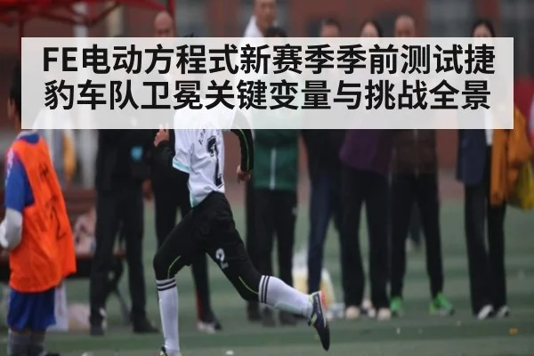 FE电动方程式新赛季季前测试捷豹车队卫冕关键变量与挑战全景