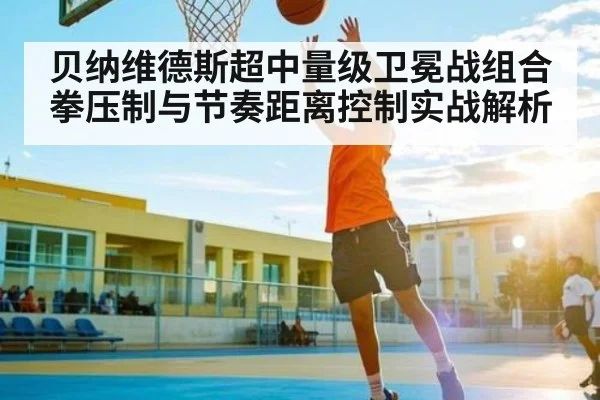 贝纳维德斯超中量级卫冕战组合拳压制与节奏距离控制实战解析